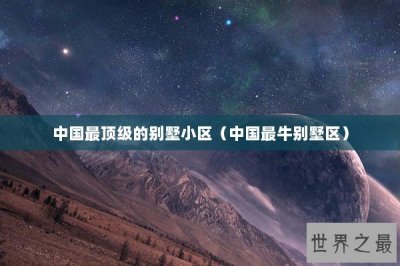 ​中国最顶级的别墅小区（中国最牛别墅区）